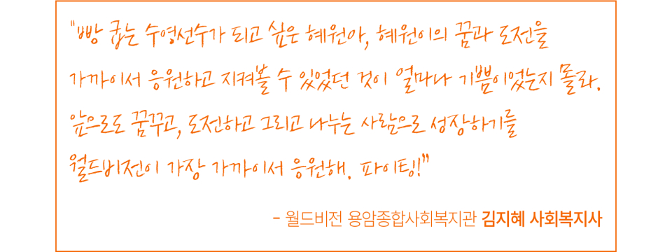 빵 굽는 수영선수가 되고 싶은 혜원아, 혜원이의 꿈과 도전을 가까이서 응원하고 지켜볼 수 있었던 것이 얼마나 기쁨이었는지 몰라. 앞으로도 꿈꾸고, 도전하고 그리고 나누는 사람으로 성장하기를 월드비전이 가장 가까이서 응원해. 파이팅! - 월드비전 용암종합사회복지관 김지혜 사회복지사