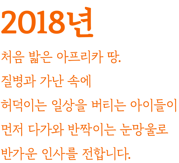 2018년 처음 밟은 아프리카 땅. 질병과 가난 속에 허덕이는 일상을 버티는 아이들이 먼저 다가와 반짝이는 눈망울로 반가운 인사를 전합니다.