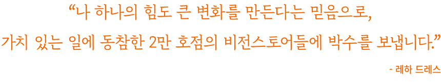 "나 하나의 힘도 큰 변화를 만든다는 믿음으로, 가치 있는 일에 동참한 2만 호점의 비전스토어들에 박수를 보냅니다." - 레하 드레스