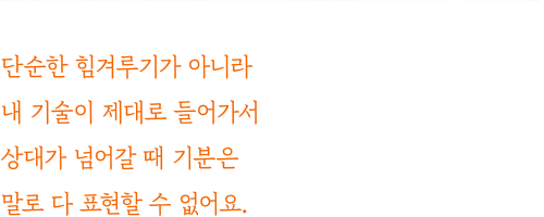 단순한 힘겨루기가 아니라 내 기술이 제대로 들어가서 상대가 넘어갈 때 기분은 말로 다 표현할 수 없어요.