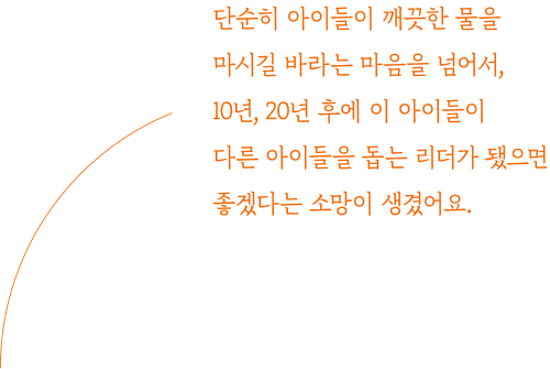 단순히 아이들이 깨끗한 물을 마시길 바라는 마음을 넘어서, 10년, 20년 후에 이 아이들이 다른 아이들을 돕는 리더가 됐으면 좋겠다는 소망이 생겼어요.