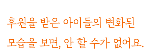 후원을 받은 아이들의 변화된 모습을 보면, 안 할 수가 없어요.