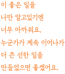 이 좋은 일을 나만 알고있기엔 너무 아까워요. 누군가가 계속 이어나가 더 큰 선한 일을 만들었으면 좋겠어요.