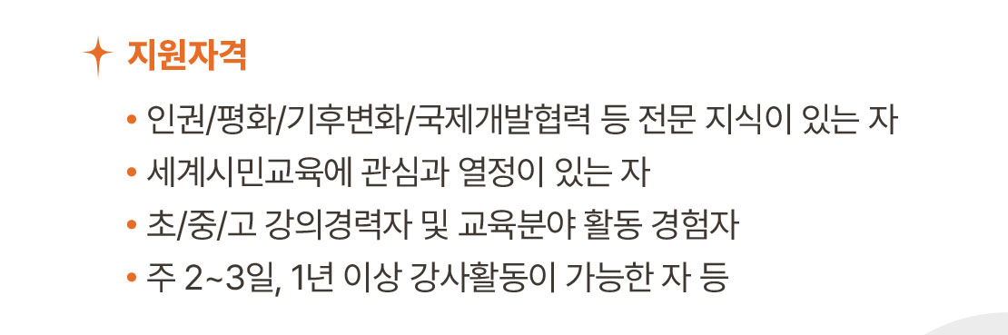 지원 자격 / 인권/평화/기후변화/국제개발협력 등 전문 지식이 있는 자, 세계시민교육에 관심과 열정이 있는 자, 초/중/고 강의경력자 및 교육분야 활동 경험자, 주 2~3일, 1년 이상 강사활동이 가능한 자 등