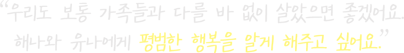 우리도 보통 가족들과 다를 바 없이 살았으면 좋겠어요. 해나와 유나에게 평범한 행복을 알게 해주고 싶어요.