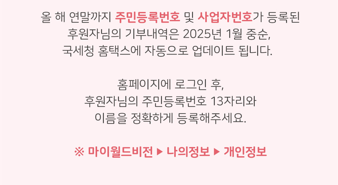 올 해 연말까지 주민등록번호 및 사업자번호가 등록된 후원자님의 기부내역은 2025년 1월 중순, 국세청 홈택스에 자동으로 업데이트 됩니다. 홈페이지에 로그인 후, 후원자님의 주민등록번호 13자리와 이름을 정확하게 등록해주세요. / 마이월드비전-나의정보-개인정보