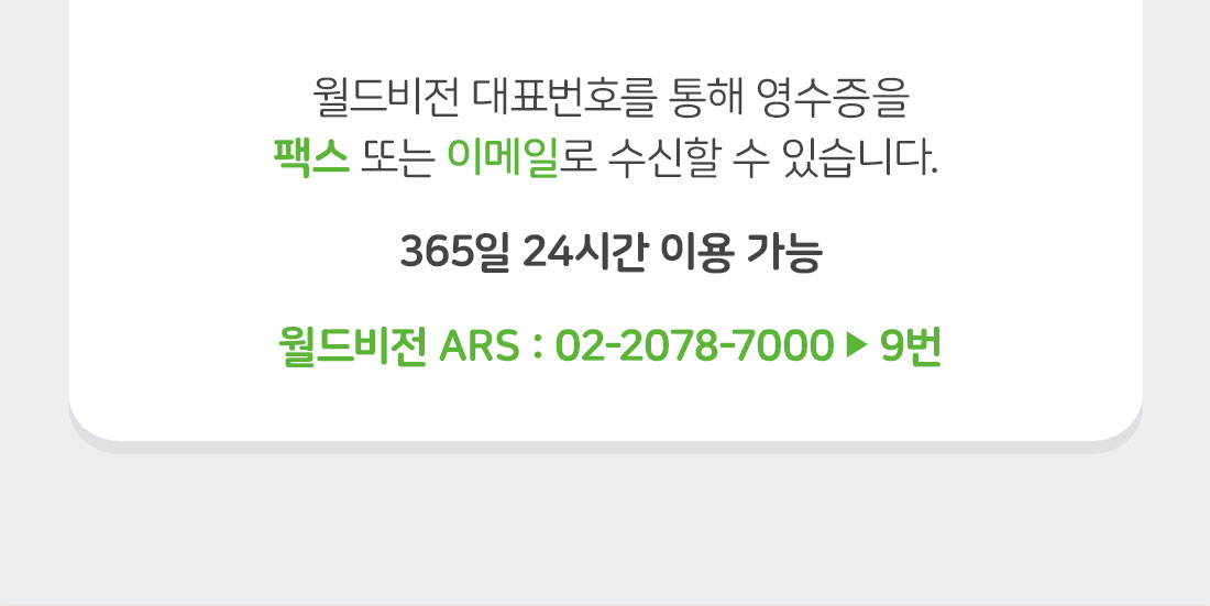 월드비전 대표번호를 통해 영수증을 팩스 또는 이메일로 수신할 수 있습니다. 365일 24시간 이용 가능 / 월드비전 ARS: 02-2078-7000 ▶ 9번