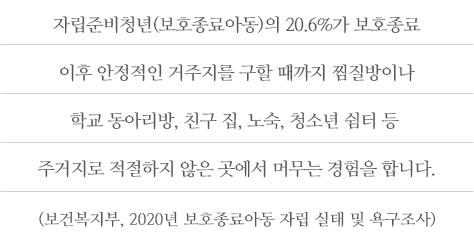 자립준비청년(보호종료아동)의 20.6%가 보호종료 이후 안정적인 거주지를 구할 때까지 찜질방이나 학교 동아리방, 친구 집, 노숙, 청소년 쉼터 등 주거지로 적절하지 않은 곳에서 머무는 경험을 합니다. (보건복지부, 2020년 보호종료아동 자립 실태 및 욕구조사)