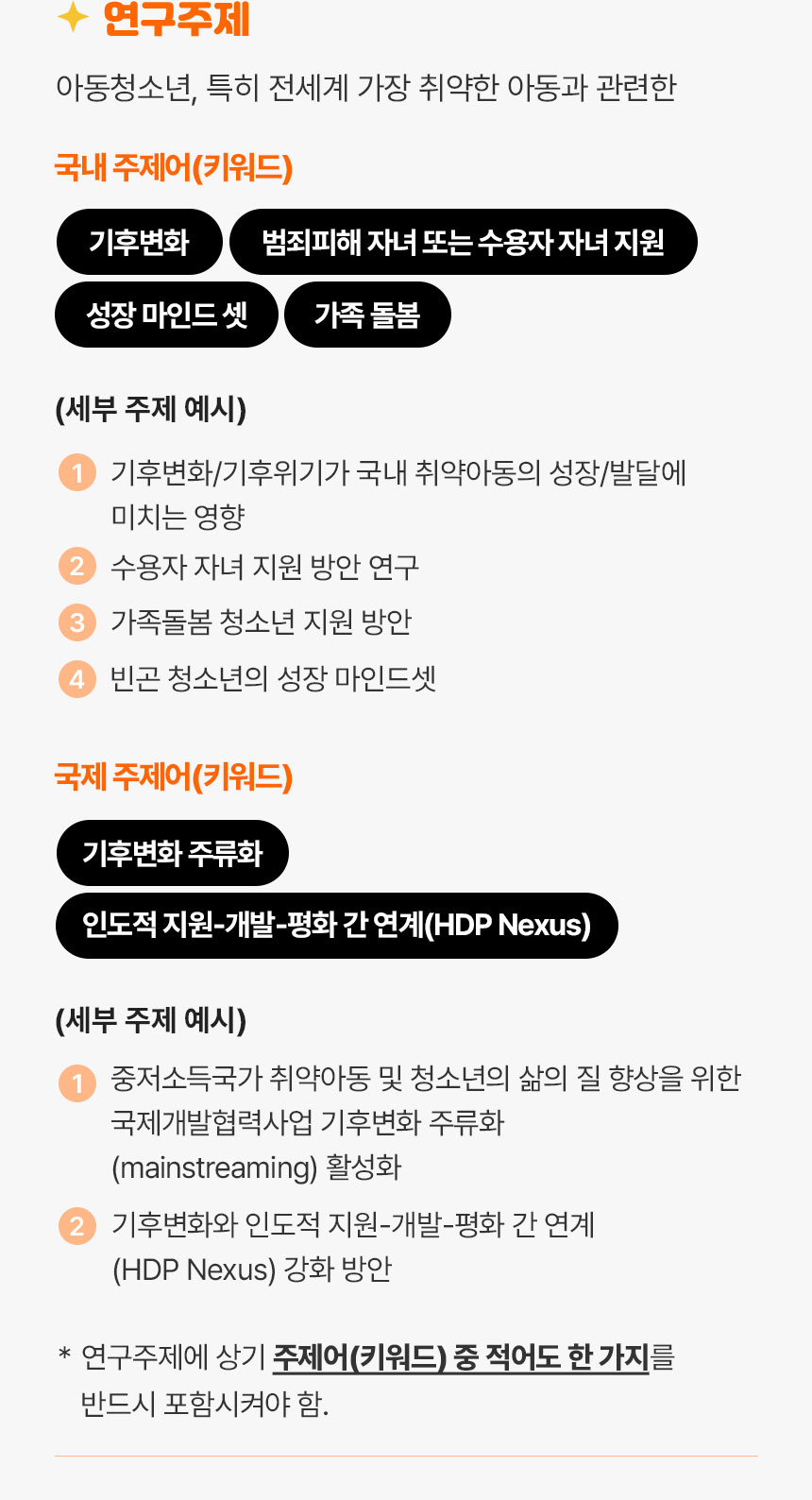 연구주제 아동 청소년 특히 전세계 가장 취약한 아동과 관련한 국내주제어는 기후변화, 범죄피해 자녀 또는 수용자 자녀 지원, 성장 마인드 셋, 가족 돌봄 세부주제예시 1. 기후변화/기후위기가 국내 취약아동의 성장/발달에 미치는 영향 2. 수용자 자녀 지원 방안 연구 3. 가족돌봄 청소년 지원 방안 4.빈곤 청소년의 성장 마인드셋 국제 주제어 기후변화 주류화, 인도적지원-개발-평화 간 연계(HDP Nexus) 세부주제 예시 1. 중저소득국가 취약아동 및 청소년의 삶의 질 향상을 위한 국제개발협력사업 기후변화 주류화 활성화 2. 기후변화와 인도적 지원-개발-평화간 연계 강화 방안 *연구주제에 상기 주제어중 적어도 한 가지를 반드시 포함시켜야 함.