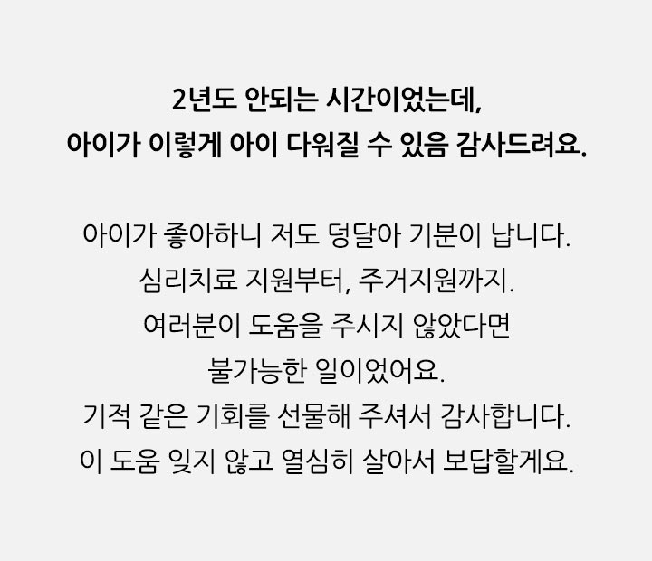 2년도 b>아이가 좋아하니 저도 덩달아 기분이 납니다. 심리치료 지원부터, 주거지원까지. 여러분이 도움을 주시지 않았다면 불가능한 일이었어요. 기적 같은 기회를 선물해 주셔서 감사합니다. 이 도움 잊지 않고 열심히 살아서 보답할게요.