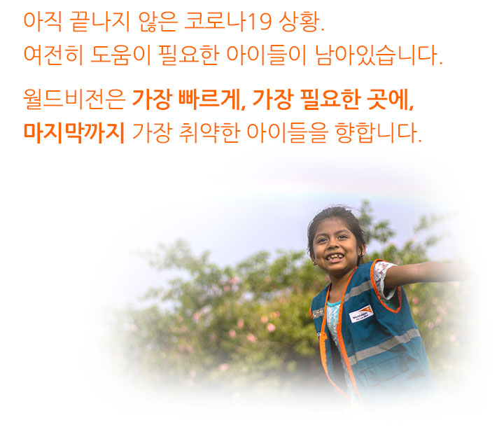 아직 끝나지 않는 코로나19 상황. 여전히 도움이 필요한 아이들이 남아있습니다. 월드비전은 가장 빠르게, 가장 필요한 곳에, 마지막까지 가장 취약한 아이들을 향합니다.